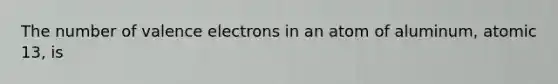 The number of valence electrons in an atom of aluminum, atomic 13, is