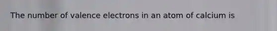 The number of valence electrons in an atom of calcium is