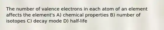 The number of valence electrons in each atom of an element affects the element's A) chemical properties B) number of isotopes C) decay mode D) half-life