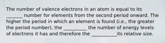 The number of valence electrons in an atom is equal to its _______ number for elements from the second period onward. The higher the period in which an element is found (i.e., the greater the period number), the __________ the number of energy levels of electrons it has and therefore the ___________its relative size.