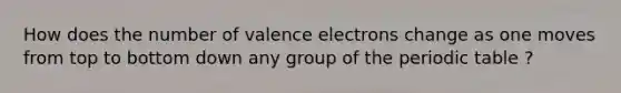 How does the number of valence electrons change as one moves from top to bottom down any group of the periodic table ?