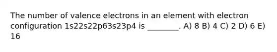 The number of valence electrons in an element with electron configuration 1s22s22p63s23p4 is ________. A) 8 B) 4 C) 2 D) 6 E) 16