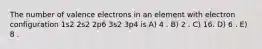 The number of valence electrons in an element with electron configuration 1s2 2s2 2p6 3s2 3p4 is A) 4 . B) 2 . C) 16. D) 6 . E) 8 .