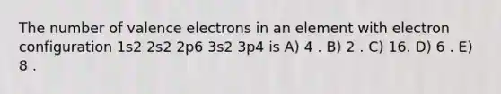 The number of valence electrons in an element with electron configuration 1s2 2s2 2p6 3s2 3p4 is A) 4 . B) 2 . C) 16. D) 6 . E) 8 .