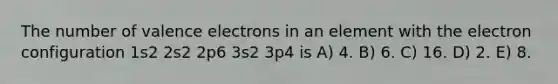 The number of valence electrons in an element with the electron configuration 1s2 2s2 2p6 3s2 3p4 is A) 4. B) 6. C) 16. D) 2. E) 8.