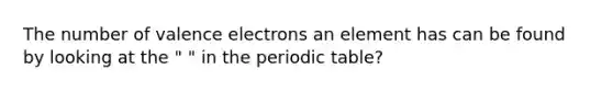 The number of valence electrons an element has can be found by looking at the " " in the periodic table?