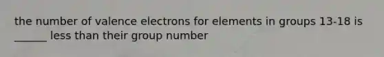 the number of valence electrons for elements in groups 13-18 is ______ less than their group number