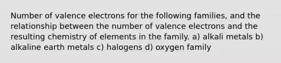 Number of valence electrons for the following families, and the relationship between the number of valence electrons and the resulting chemistry of elements in the family. a) alkali metals b) alkaline earth metals c) halogens d) oxygen family