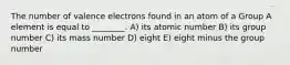 The number of valence electrons found in an atom of a Group A element is equal to ________. A) its atomic number B) its group number C) its mass number D) eight E) eight minus the group number