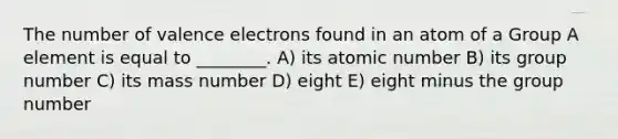 The number of valence electrons found in an atom of a Group A element is equal to ________. A) its atomic number B) its group number C) its mass number D) eight E) eight minus the group number