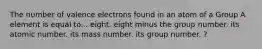 The number of valence electrons found in an atom of a Group A element is equal to... eight. eight minus the group number. its atomic number. its mass number. its group number. ?