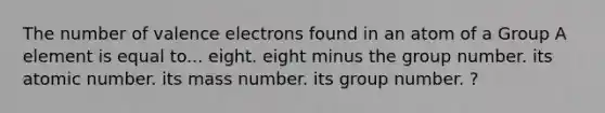 The number of valence electrons found in an atom of a Group A element is equal to... eight. eight minus the group number. its atomic number. its mass number. its group number. ?