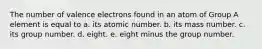 The number of valence electrons found in an atom of Group A element is equal to a. its atomic number. b. its mass number. c. its group number. d. eight. e. eight minus the group number.