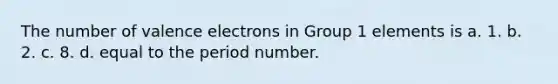 The number of valence electrons in Group 1 elements is a. 1. b. 2. c. 8. d. equal to the period number.