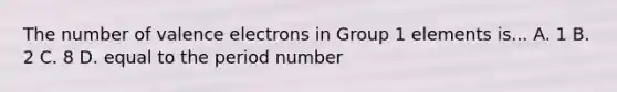 The number of valence electrons in Group 1 elements is... A. 1 B. 2 C. 8 D. equal to the period number