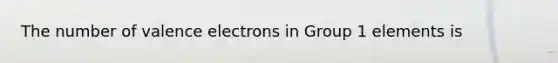 The number of valence electrons in Group 1 elements is