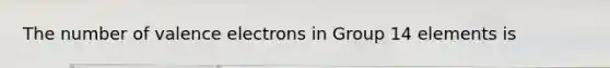 The number of valence electrons in Group 14 elements is