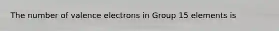 The number of <a href='https://www.questionai.com/knowledge/knWZpHTJT4-valence-electrons' class='anchor-knowledge'>valence electrons</a> in Group 15 elements is