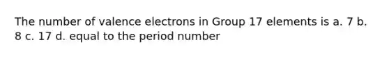 The number of valence electrons in Group 17 elements is a. 7 b. 8 c. 17 d. equal to the period number