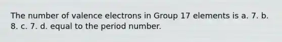 The number of valence electrons in Group 17 elements is a. 7. b. 8. c. 7. d. equal to the period number.