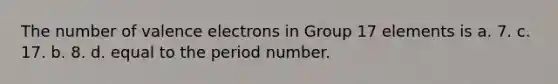 The number of <a href='https://www.questionai.com/knowledge/knWZpHTJT4-valence-electrons' class='anchor-knowledge'>valence electrons</a> in Group 17 elements is a. 7. c. 17. b. 8. d. equal to the period number.