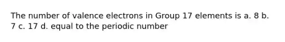 The number of valence electrons in Group 17 elements is a. 8 b. 7 c. 17 d. equal to the periodic number