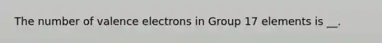 The number of <a href='https://www.questionai.com/knowledge/knWZpHTJT4-valence-electrons' class='anchor-knowledge'>valence electrons</a> in Group 17 elements is __.