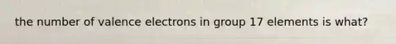 the number of valence electrons in group 17 elements is what?