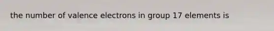 the number of <a href='https://www.questionai.com/knowledge/knWZpHTJT4-valence-electrons' class='anchor-knowledge'>valence electrons</a> in group 17 elements is