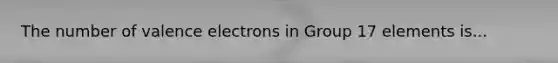 The number of <a href='https://www.questionai.com/knowledge/knWZpHTJT4-valence-electrons' class='anchor-knowledge'>valence electrons</a> in Group 17 elements is...