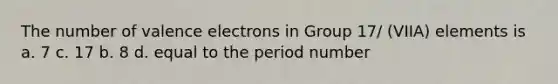 The number of <a href='https://www.questionai.com/knowledge/knWZpHTJT4-valence-electrons' class='anchor-knowledge'>valence electrons</a> in Group 17/ (VIIA) elements is a. 7 c. 17 b. 8 d. equal to the period number