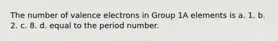 The number of valence electrons in Group 1A elements is a. 1. b. 2. c. 8. d. equal to the period number.