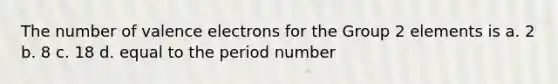 The number of <a href='https://www.questionai.com/knowledge/knWZpHTJT4-valence-electrons' class='anchor-knowledge'>valence electrons</a> for the Group 2 elements is a. 2 b. 8 c. 18 d. equal to the period number