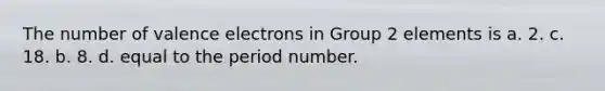 The number of valence electrons in Group 2 elements is a. 2. c. 18. b. 8. d. equal to the period number.