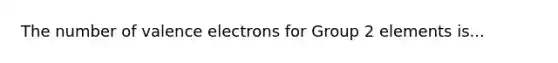 The number of valence electrons for Group 2 elements is...