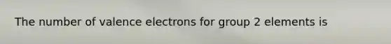 The number of valence electrons for group 2 elements is