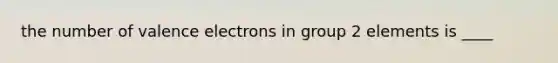 the number of <a href='https://www.questionai.com/knowledge/knWZpHTJT4-valence-electrons' class='anchor-knowledge'>valence electrons</a> in group 2 elements is ____