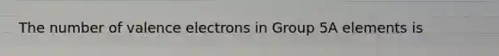 The number of valence electrons in Group 5A elements is