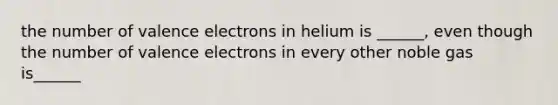 the number of valence electrons in helium is ______, even though the number of valence electrons in every other noble gas is______