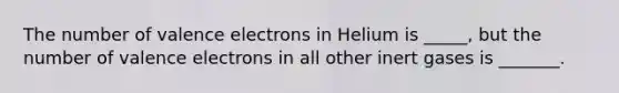 The number of valence electrons in Helium is _____, but the number of valence electrons in all other inert gases is _______.