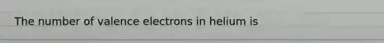 The number of valence electrons in helium is