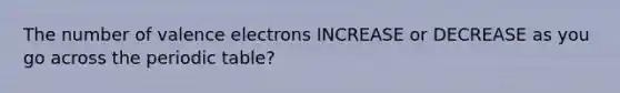 The number of valence electrons INCREASE or DECREASE as you go across the periodic table?