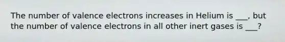 The number of <a href='https://www.questionai.com/knowledge/knWZpHTJT4-valence-electrons' class='anchor-knowledge'>valence electrons</a> increases in Helium is ___, but the number of valence electrons in all other inert gases is ___?