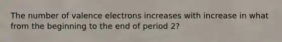 The number of <a href='https://www.questionai.com/knowledge/knWZpHTJT4-valence-electrons' class='anchor-knowledge'>valence electrons</a> increases with increase in what from the beginning to the end of period 2?