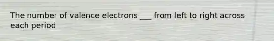 The number of valence electrons ___ from left to right across each period