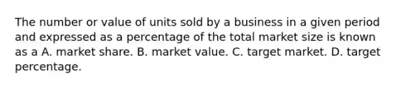 The number or value of units sold by a business in a given period and expressed as a percentage of the total market size is known as a A. market share. B. market value. C. target market. D. target percentage.