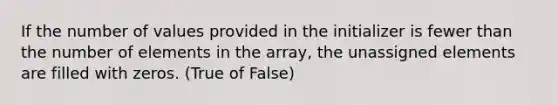 If the number of values provided in the initializer is fewer than the number of elements in the array, the unassigned elements are filled with zeros. (True of False)