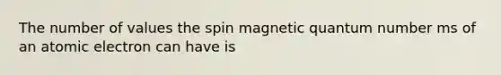 The number of values the spin magnetic quantum number ms of an atomic electron can have is