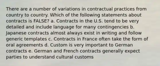 There are a number of variations in contractual practices from country to country. Which of the following statements about contracts is FALSE? a. Contracts in the U.S. tend to be very detailed and include language for many contingencies b. Japanese contracts almost always exist in writing and follow generic templates c. Contracts in France often take the form of oral agreements d. Custom is very important to German contracts e. German and French contracts generally expect parties to understand cultural customs