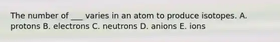 The number of ___ varies in an atom to produce isotopes. A. protons B. electrons C. neutrons D. anions E. ions